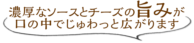 濃厚なソースとチーズの旨みが、口の中でじゅわっと広がります